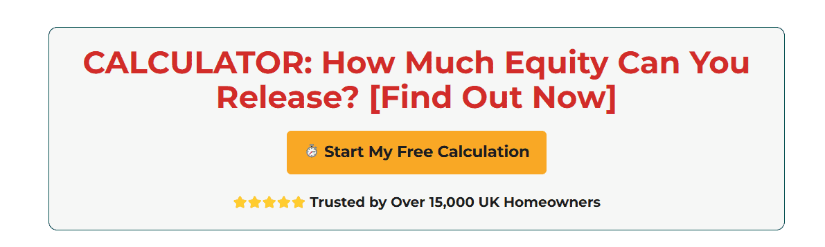 Calculator: Discover How Much Equity You Can Release. Start My Free Calculation Button. Trusted by 15,000 UK Homeowners.